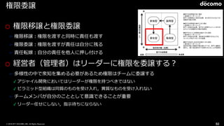 © 2016 NTT DOCOMO, INC. All Rights Reserved.
権限委譲
o 権限移譲と権限委譲
➢ 権限移譲：権限を渡すと同時に責任も渡す
➢ 権限委譲：権限を渡すが責任は⾃分に残る
➢ 責任転嫁：⾃分の責任を他⼈に押し付ける
o 経営者（管理者）はリーダーに権限を委譲する？
➢ 多様性の中で衆知を集める必要があるため権限はチームに委譲する
✓ アジャイル開発においてはリーダーが権限を持つべきではない
✓ ピラミッド型組織は同質のものを受け⼊れ，異質なものを受け⼊れない
➢ チームメンバが⾃分のこととして意識できることが重要
✓ リーダー任せにしない，指⽰待ちにならない
50
Situational Leadership http://
www.pmaj.or.jp/online/1209/pmp_bukai.html
 