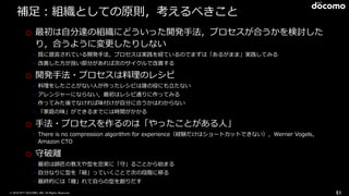 © 2016 NTT DOCOMO, INC. All Rights Reserved.
補⾜：組織としての原則，考えるべきこと
o 最初は⾃分達の組織にどういった開発⼿法，プロセスが合うかを検討した
り，合うように変更したりしない
➢ 既に提⾔されている開発⼿法，プロセスは実践を経ているのでまずは「あるがまま」実践してみる
➢ 改善した⽅が良い部分があれば次のサイクルで改善する
o 開発⼿法・プロセスは料理のレシピ
➢ 料理をしたことがない⼈が作ったレシピは誰の役にも⽴たない
➢ アレンジャーにならない，最初はレシピ通りに作ってみる
➢ 作ってみた後でなければ味付けが⾃分に合うかはわからない
➢ 「家庭の味」ができるまでには時間がかかる
o ⼿法・プロセスを作るのは「やったことがある⼈」
➢ There is no compression algorithm for experience（経験だけはショートカットできない），Werner Vogels，
Amazon CTO
o 守破離
➢ 最初は師匠の教えや型を忠実に「守」ることから始まる
➢ ⾃分なりに型を「破」っていくことで次の段階に移る
➢ 最終的には「離」れて⾃らの型を創りだす
51
 