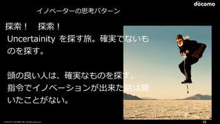 © 2016 NTT DOCOMO, INC. All Rights Reserved. 52
イノベーターの思考パターン
探索！ 探索！
Uncertainity を探す旅。確実でないも
のを探す。
頭の良い⼈は、確実なものを探す。
指令でイノベーションが出来た話は聞
いたことがない。
 