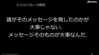 © 2016 NTT DOCOMO, INC. All Rights Reserved. 54
誰がそのメッセージを発したのかが
⼤事じゃない．
メッセージそのものが⼤事なんだ.
シリコンバレーの信念
 