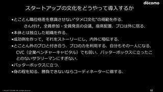 © 2016 NTT DOCOMO, INC. All Rights Reserved. 55
スタートアップの⽂化をどうやって導⼊するか
•とことん職位格差を意識させない”タメ⼝⽂化”の規範を作る．
さん付け，全員参加・全員発⾔の会議，座席配置．プロは外に居る．
•本体とは独⽴した組織を作る．
•成功例を作って，それをストーリーにし，内外に喧伝する．
•とことん外のプロと付き合う．プロの⼒を利⽤する．⾃分もその⼀⼈になる．
CVC（企業ベンチャーキャピタル）でも弱い．バッターボックスに⽴ったこ
とのないサラリーマンにすぎない．
•バッターボックスに⽴つ．
•⾝の程を知る．勝負できないならコーディネーターに徹する．
 