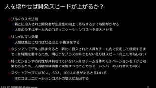 © 2016 NTT DOCOMO, INC. All rights reserved.
⼈を増やせば開発スピードが上がるか？
oブルックスの法則
➢新たに投⼊された開発者が⽣産性の向上に寄与するまで時間がかかる
➢⼈員の投下はチーム内のコミュニケーションコストを増⼤させる
oリンゲルマン効果
➢⼈間は集団になればなるほど ⼿抜きをする
oタックマンモデルも踏まえると，新たに投⼊された⼈員がチーム内で安定して機能するま
でには時間を要するため，明らかなプラス材料でもない限りはスピード向上に寄与しない
o特にビジョンや⽅向性が共有されていない⼈員はチーム全体のモチベーションを下げる効
果もあるため，⼈員増加は慎重に実施すべきことである（メンバーの⼊れ替えも同じ）
oスタートアップには30⼈，50⼈，100⼈の壁があると⾔われる
➢主にコミュニケーションコストの増⼤に起因する
8
 