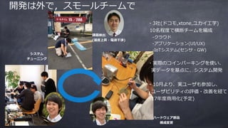 開発は外で，スモールチームで
課題検出
(温度上昇・電波⼲渉)
ハードウェア部品
構成変更
システム
チューニング
・3社(ドコモ,xtone,ユカイ⼯学)
10名程度で横断チームを編成
-クラウド
-アプリケーション(UI/UX)
-IoTシステム(センサ・GW)
・実際のコインパーキングを使い、
実データを基点に、システム開発
・10⽉より、実ユーザも参加し、
ユーザビリティの評価・改善を経て
17年度商⽤化(予定)
 