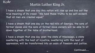 I have a dream that one day this nation will rise up and live out the
true meaning of its creed: "We hold these truths to be self-evident,
that all men are created equal.”

I have a dream that one day on the red hills of Georgia, the sons of
former slaves and the sons of former slave owners will be able to sit
down together at the table of brotherhood.

I have a dream that one day even the state of Mississippi, a state
sweltering with the heat of injustice, sweltering with the heat of
oppression, will be transformed into an oasis of freedom and justice.

Continued…..21
Martin Luther King Jr.
tl;dr
 