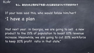 If your boss said this, who would follow him/her?

“I have a plan 

that next year in Georgia, we are going to sell a new
product to the 15% of population to boost 10% revenue
increase. Meanwhile, we are going to cut 20% workforce
to keep 20% profit ratio in that state.”
もし，あなたの上司が以下を⾔ったらあなたはついて⾏きますか？
tl;dr
 