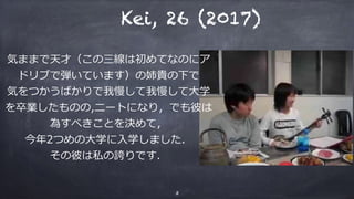 3
 Kei, 26 (2017)
気ままで天才（この三線は初めてなのにア
ドリブで弾いています）の姉貴の下で
気をつかうばかりで我慢して我慢して⼤学
を卒業したものの,ニートになり，でも彼は
為すべきことを決めて，
今年2つめの⼤学に⼊学しました．
その彼は私の誇りです．
 