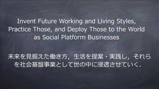 未来を⾒据えた働き⽅，⽣活を提案・実践し，それら
を社会基盤事業として世の中に浸透させていく．
Invent Future Working and Living Styles,
Practice Those, and Deploy Those to the World
as Social Platform Businesses
 