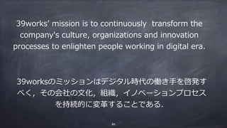 39worksʼ mission is to continuously transform the
company's culture, organizations and innovation
processes to enlighten people working in digital era.
39worksのミッションはデジタル時代の働き⼿を啓発す
べく，その会社の⽂化，組織，イノベーションプロセス
を持続的に変⾰することである．
26
 
