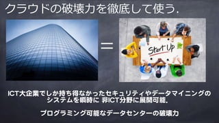 =
ICT大企業でしか持ち得なかったセキュリティやデータマイニングの
システムを瞬時に 非ICT分野に展開可能．

プログラミング可能なデータセンターの破壊力
クラウドの破壊⼒を徹底して使う．
 