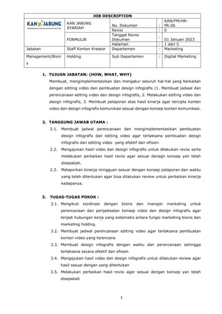 JOB DESCRIPTION
KAN JABUNG
SYARIAH
No. Dokumen :
KAN/FM/HR-
PR.06
Revisi : 0
FORMULIR
Tanggal Revisi
Dokumen
:
01 Januari 2023
Halaman : 1 dari 5
Jabatan Staff Konten Kreator Departemen : Marketing
Management/Bisni
s
Holding Sub Departemen : Digital Marketing
1
1. TUJUAN JABATAN: (HOW, WHAT, WHY)
Membuat, mengimplementasikan dan mengatur seluruh hal-hal yang berkaitan
dengan editing video dan pembuatan design infografis (1. Membuat jadwal dan
perencanaan editing video dan design infografis, 2. Melakukan editing video dan
design infografis, 3. Membuat pelaporan atas hasil kinerja agar tercipta konten
video dan design infografis komunikasi sesuai dengan konsep konten komunikasi.
2. TANGGUNG JAWAB UTAMA :
2.1. Membuat jadwal perencanaan dan mengimplementasikan pembuatan
design infografis dan editing video agar terlaksana pembuatan design
infografis dan editing video yang efektif dan efisien
2.2. Mengajukan hasil video dan design infografis untuk dilakukan reviw serta
melakukan perbaikan hasil revisi agar sesuai denagn konsep yan telah
disepakati.
2.3. Melaporkan kinerja mingguan sesuai dengan konsep pelaporan dan waktu
yang telah ditentukan agar bisa dilakukan review untuk perbaikan kinerja
kedepanya.
3. TUGAS-TUGAS POKOK :
3.1. Mengikuti kordinasi dengan bisnis dan manajer marketing untuk
perencanaan dan penjadwalan konsep video dan design infografis agar
terjadi hubungan kerja yang sistematis antara fungsi marketing bisnis dan
marketing holding.
3.2. Membuat jadwal perencanaan editing video agar terlaksana pembuatan
konten video yang terencana
3.3. Membuat design infografis dengan waktu dan perencanaan sehingga
terlaksana secara efektif dan efisien
3.4. Mengajukan hasil video dan design infografis untuk dilakukan review agar
hasil sesuai dengan yang ditentukan
3.5. Melakukan perbaikan hasil revisi agar sesuai dengan konsep yan telah
disepakati
 