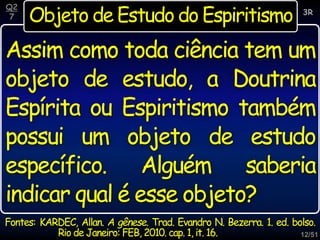 12/51
Objeto de Estudo do Espiritismo
Assim como toda ciência tem um
objeto de estudo, a Doutrina
Espírita ou Espiritismo também
possui um objeto de estudo
específico. Alguém saberia
indicar qual é esse objeto?
3R
Q2
7
Fontes: KARDEC, Allan. A gênese. Trad. Evandro N. Bezerra. 1. ed. bolso.
Rio de Janeiro: FEB, 2010. cap. 1, it. 16.
 
