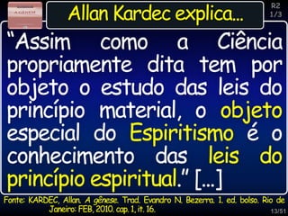 13/51
Inspiração
Allan Kardec explica...
Fonte: KARDEC, Allan. A gênese. Trad. Evandro N. Bezerra. 1. ed. bolso. Rio de
Janeiro: FEB, 2010. cap. 1, it. 16.
“Assim como a Ciência
propriamente dita tem por
objeto o estudo das leis do
princípio material, o objeto
especial do Espiritismo é o
conhecimento das leis do
princípio espiritual.” [...]
R2
1/3
 