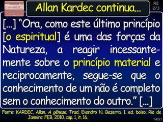 14/51
Inspiração
Allan Kardec continua...
Fonte: KARDEC, Allan. A gênese. Trad. Evandro N. Bezerra. 1. ed. bolso. Rio de
Janeiro: FEB, 2010. cap. 1, it. 16.
[...] “Ora, como este último princípio
[o espiritual] é uma das forças da
Natureza, a reagir incessante-
mente sobre o princípio material e
reciprocamente, segue-se que o
conhecimento de um não é completo
sem o conhecimento do outro.” [...]
R2
2/3
 