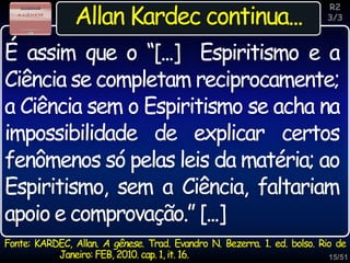 15/51
Inspiração
Allan Kardec continua...
Fonte: KARDEC, Allan. A gênese. Trad. Evandro N. Bezerra. 1. ed. bolso. Rio de
Janeiro: FEB, 2010. cap. 1, it. 16.
R2
3/3
É assim que o “[...] Espiritismo e a
Ciência se completam reciprocamente;
a Ciência sem o Espiritismo se acha na
impossibilidade de explicar certos
fenômenos só pelas leis da matéria; ao
Espiritismo, sem a Ciência, faltariam
apoio e comprovação.” [...]
 
