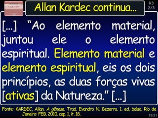 18/51
Inspiração
Allan Kardec continua...
Fonte: KARDEC, Allan. A gênese. Trad. Evandro N. Bezerra. 1. ed. bolso. Rio de
Janeiro: FEB, 2010. cap. 1, it. 18.
[...] “Ao elemento material,
juntou ele o elemento
espiritual. Elemento material e
elemento espiritual, eis os dois
princípios, as duas forças vivas
[ativas] da Natureza.” [...]
R3
2/3
 
