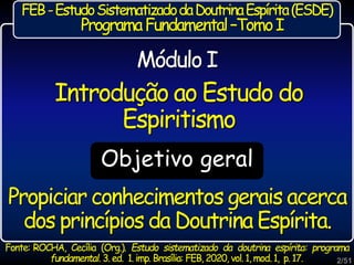 Propiciar conhecimentos gerais acerca
dos princípios da Doutrina Espírita.
Objetivo geral
Introdução ao Estudo do
Espiritismo
Módulo I
FEB-EstudoSistematizadodaDoutrinaEspírita(ESDE)
ProgramaFundamental–TomoI
2/51
Fonte: ROCHA, Cecília (Org.). Estudo sistematizado da doutrina espírita: programa
fundamental. 3. ed. 1. imp. Brasília: FEB, 2020, vol. 1, mod.1, p. 17.
 