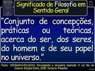 21/51
Inspiração
Significado de Filosofia em
Sentido Geral
Fonte: KOOGAN/HOUAISS. Enciclopédia e dicionário ilustrado. 4. ed. Rio de
Janeiro: Edições Delta, 2000. Verbete: Filosofia.
“Conjunto de concepções,
práticas ou teóricas,
acerca do ser, dos seres,
do homem e de seu papel
no universo.”
E4
1/2
 