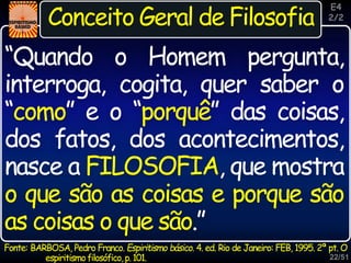 22/51
Inspiração
Conceito Geral de Filosofia
Fonte: BARBOSA, Pedro Franco. Espiritismo básico. 4. ed. Rio de Janeiro: FEB, 1995. 2ª pt. O
espiritismofilosófico,p.101.
“Quando o Homem pergunta,
interroga, cogita, quer saber o
“como” e o “porquê” das coisas,
dos fatos, dos acontecimentos,
nasce a FILOSOFIA, que mostra
o que são as coisas e porque são
as coisas o que são.”
E4
2/2
 