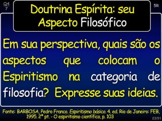23/51
Doutrina Espírita: seu
Aspecto Filosófico
Em sua perspectiva, quais são os
aspectos que colocam o
Espiritismo na categoria de
filosofia? Expresse suas ideias.
5R
Q4
7
Fonte: BARBOSA, Pedro Franco. Espiritismo básico. 4. ed. Rio de Janeiro: FEB,
1995.2ª pt. - O espiritismo científico,p. 103
 
