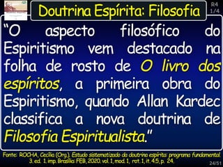 24/51
R4
1/4
Doutrina Espírita: Filosofia
Fonte: ROCHA, Cecília (Org.). Estudo sistematizado da doutrina espírita: programa fundamental.
3.ed. 1.imp.Brasília:FEB,2020.vol.1,mod.1, rot.1,it.4.5,p. 24.
“O aspecto filosófico do
Espiritismo vem destacado na
folha de rosto de O livro dos
espíritos, a primeira obra do
Espiritismo, quando Allan Kardec
classifica a nova doutrina de
Filosofia Espiritualista.”
 