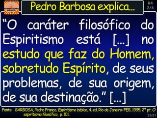 25/51
Inspiração
Pedro Barbosa explica...
“O caráter filosófico do
Espiritismo está [...] no
estudo que faz do Homem,
sobretudo Espírito, de seus
problemas, de sua origem,
de sua destinação.” [...]
R4
2/4
Fonte: BARBOSA, Pedro Franco. Espiritismo básico. 4. ed. Rio de Janeiro: FEB, 1995. 2ª pt. O
espiritismofilosófico, p.101.
 
