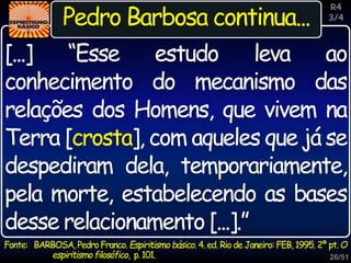 26/51
Inspiração
Pedro Barbosa continua...
Fonte: BARBOSA, Pedro Franco. Espiritismo básico. 4. ed. Rio de Janeiro: FEB, 1995. 2ª pt. O
espiritismofilosófico, p.101.
[...] “Esse estudo leva ao
conhecimento do mecanismo das
relações dos Homens, que vivem na
Terra [crosta], com aqueles que já se
despediram dela, temporariamente,
pela morte, estabelecendo as bases
desse relacionamento [...].”
R4
3/4
 