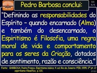 27/51
Inspiração
Pedro Barbosa conclui:
“Definindo as responsabilidades do
Espírito – quando encarnado (Alma)
e também do desencarnado, o
Espiritismo é Filosofia, uma regra
moral de vida e comportamento
para os seres da Criação, dotados
de sentimento, razão e consciência.”
R4
4/4
Fonte: BARBOSA, Pedro Franco. Espiritismo básico. 4. ed. Rio de Janeiro: FEB, 1995. 2ª pt. O
espiritismofilosófico, p.101.
 