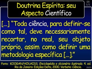 28/51
Inspiração
Fonte: KOOGAN/HOUAISS. Enciclopédia e dicionário ilustrado. 4. ed.
Rio de Janeiro: Edições Delta, 2000. Verbete: Ciência.
[...] “Toda ciência, para definir-se
como tal, deve necessariamente
recortar, no real, seu objeto
próprio, assim como definir uma
metodologia específica [...].”
E5
1/1
Doutrina Espírita: seu
Aspecto Científico
 