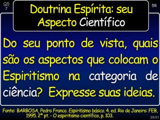29/51
Doutrina Espírita: seu
Aspecto Científico
Do seu ponto de vista, quais
são os aspectos que colocam o
Espiritismo na categoria de
ciência? Expresse suas ideias.
5R
Q5
7
Fonte: BARBOSA, Pedro Franco. Espiritismo básico. 4. ed. Rio de Janeiro: FEB,
1995.2ª pt. - O espiritismo científico,p. 103.
 
