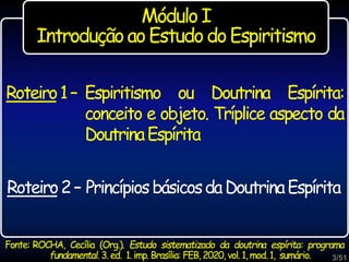 Roteiro1– Espiritismo ou Doutrina Espírita:
conceito e objeto. Tríplice aspecto da
DoutrinaEspírita
Módulo I
Introdução ao Estudo doEspiritismo
Roteiro2– PrincípiosbásicosdaDoutrinaEspírita
3/51
Fonte: ROCHA, Cecília (Org.). Estudo sistematizado da doutrina espírita: programa
fundamental. 3. ed. 1. imp. Brasília: FEB, 2020, vol. 1, mod.1, sumário.
 