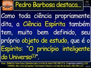 30/51
Inspiração
Pedro Barbosa destaca...
Fonte: BARBOSA,PedroFranco.Espiritismobásico.4.ed.RiodeJaneiro:FEB,1995.2ªpt. Oespiritismocientífico),p.103.
(1)KARDEC,Allan.Olivrodosespíritos.Trad.EvandroN.Bezerra.1.ed.bolso.RiodeJaneiro:FEB,2010.q.23.
Como toda ciência propriamente
dita, a Ciência Espírita também
tem, muito bem definido, seu
próprio objeto de estudo, que é o
Espírito: “O princípio inteligente
do Universo(1)”.
R5
1/3
 