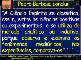 32/51
Inspiração
“A Ciência Espírita se classifica,
assim, entre as ciências positivas
ou experimentais e se utiliza do
método analítico ou indutivo,
porque observa e examina os
fenômenos mediúnicos, faz
experiências, comprova-os.” [...]
R5
3/3
Pedro Barbosa conclui:
Fonte: BARBOSA, Pedro Franco. Espiritismo básico. 4. ed. Rio de Janeiro: FEB, 1995. 2ª pt. O
espiritismo científico, p.103.
 