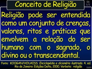 33/51
Inspiração
Fonte: KOOGAN/HOUAISS. Enciclopédia e dicionário ilustrado. 4. ed.
Rio de Janeiro: Edições Delta, 2000. Verbete: religião
Religião pode ser entendida
como um conjunto de crenças,
valores, ritos e práticas que
envolvem a relação do ser
humano com o sagrado, o
divino ou o transcendental.
E6
1/1
Conceito de Religião
 