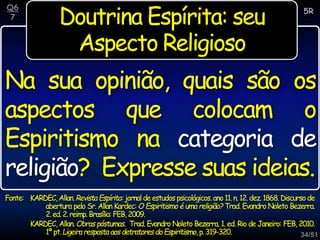 34/51
Doutrina Espírita: seu
Aspecto Religioso
Na sua opinião, quais são os
aspectos que colocam o
Espiritismo na categoria de
religião? Expresse suas ideias.
5R
Q6
7
Fonte: KARDEC,Allan.Revista Espírita:jornaldeestudospsicológicos.ano 11.n.12.dez.1868.Discursode
abertura pelo Sr. Allan Kardec: O Espiritismo é uma religião? Trad. Evandro Noleto Bezerra.
2.ed.2.reimp.Brasília:FEB,2009.
KARDEC, Allan. Obras póstumas. Trad. Evandro Noleto Bezerra. 1. ed. Rio de Janeiro: FEB, 2010.
1ªpt.Ligeiraresposta aosdetratoresdoEspiritismo,p.319-320.
 
