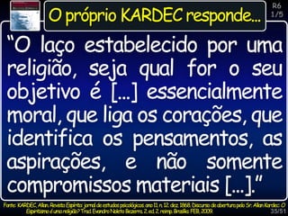 35/51
Inspiração
O próprio KARDEC responde...
Fonte: KARDEC,Allan.RevistaEspírita:jornaldeestudospsicológicos.ano11.n.12.dez.1868.DiscursodeaberturapeloSr.AllanKardec:O
Espiritismoéumareligião?Trad.EvandroNoletoBezerra.2.ed.2.reimp.Brasília:FEB,2009.
“O laço estabelecido por uma
religião, seja qual for o seu
objetivo é [...] essencialmente
moral, que liga os corações, que
identifica os pensamentos, as
aspirações, e não somente
compromissos materiais [...].”
R6
1/5
 