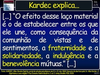 36/51
Inspiração
Kardec explica...
[...] “O efeito desse laço material
é o de estabelecer entre os que
ele une, como consequência da
comunhão de vistas e de
sentimentos, a fraternidade e a
solidariedade, a indulgência e a
benevolência mútuas.” [...]
R6
2/5
Fonte: KARDEC,Allan.RevistaEspírita:jornaldeestudospsicológicos.ano11.n.12.dez.1868.DiscursodeaberturapeloSr.AllanKardec:O
Espiritismoéumareligião?.Trad.EvandroNoletoBezerra.2.ed.2.reimp.Brasília:FEB,2009.
 