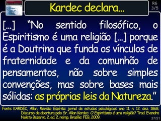 37/51
Inspiração
Kardec declara...
[...] “No sentido filosófico, o
Espiritismo é uma religião [...] porque
é a Doutrina que funda os vínculos de
fraternidade e da comunhão de
pensamentos, não sobre simples
convenções, mas sobre bases mais
sólidas: as próprias leis da Natureza.”
R6
3/5
Fonte: KARDEC, Allan. Revista Espírita: jornal de estudos psicológicos. ano 11. n. 12. dez. 1868.
Discurso de abertura pelo Sr. Allan Kardec: O Espiritismo é uma religião? Trad. Evandro
NoletoBezerra. 2.ed.2.reimp. Brasília:FEB,2009.
 