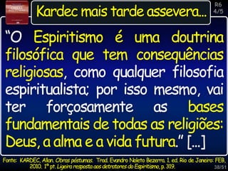 38/51
Inspiração
Kardec mais tarde assevera...
Fonte: KARDEC, Allan. Obras póstumas. Trad. Evandro Noleto Bezerra. 1. ed. Rio de Janeiro: FEB,
2010. 1ªpt.Ligeiraresposta aosdetratores doEspiritismo, p.319.
“O Espiritismo é uma doutrina
filosófica que tem consequências
religiosas, como qualquer filosofia
espiritualista; por isso mesmo, vai
ter forçosamente as bases
fundamentais de todas as religiões:
Deus, a alma e a vida futura.” [...]
R6
4/5
 