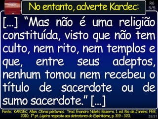 39/51
Inspiração
No entanto, adverte Kardec:
[...] “Mas não é uma religião
constituída, visto que não tem
culto, nem rito, nem templos e
que, entre seus adeptos,
nenhum tomou nem recebeu o
título de sacerdote ou de
sumo sacerdote.” [...]
R6
5/5
Fonte: KARDEC, Allan. Obras póstumas. Trad. Evandro Noleto Bezerra. 1. ed. Rio de Janeiro: FEB,
2010. 1ªpt.Ligeiraresposta aosdetratores doEspiritismo, p.319-320.
 