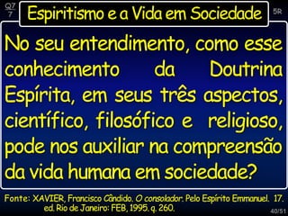 40/51
Espiritismo e a Vida em Sociedade
Q7
7 5R
No seu entendimento, como esse
conhecimento da Doutrina
Espírita, em seus três aspectos,
científico, filosófico e religioso,
pode nos auxiliar na compreensão
da vida humana em sociedade?
Fonte: XAVIER, Francisco Cândido. O consolador. Pelo Espírito Emmanuel. 17.
ed. Rio de Janeiro: FEB, 1995.q. 260.
 