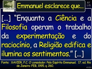 41/51
R7
1/5
Emmanuel esclarece que...
[...] “Enquanto a Ciência e a
Filosofia operam o trabalho
da experimentação e do
raciocínio, a Religião edifica e
ilumina os sentimentos.” [...]
Fonte: XAVIER, F.C. O consolador. Pelo Espírito Emmanuel. 17. ed. Rio
de Janeiro: FEB, 1995. q. 260.
 