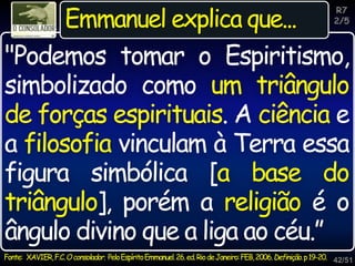 42/51
R7
2/5
Emmanuel explica que...
"Podemos tomar o Espiritismo,
simbolizado como um triângulo
de forças espirituais. A ciência e
a filosofia vinculam à Terra essa
figura simbólica [a base do
triângulo], porém a religião é o
ângulo divino que a liga ao céu.”
Fonte: XAVIER,F.C.Oconsolador. PeloEspíritoEmmanuel.26.ed.RiodeJaneiro:FEB,2006.Definição.p19-20.
 
