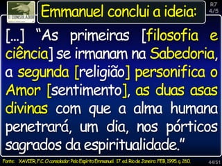 44/51
R7
4/5
Emmanuel conclui a ideia:
[...] “As primeiras [filosofia e
ciência] se irmanam na Sabedoria,
a segunda [religião] personifica o
Amor [sentimento], as duas asas
divinas com que a alma humana
penetrará, um dia, nos pórticos
sagrados da espiritualidade.”
Fonte: XAVIER,F.C.Oconsolador.PeloEspíritoEmmanuel. 17.ed.RiodeJaneiro:FEB,1995.q.260.
 