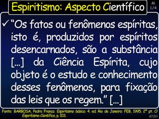47/51
“Os fatos ou fenômenos espíritas,
isto é, produzidos por espíritos
desencarnados, são a substância
[...] da Ciência Espírita, cujo
objeto é o estudo e conhecimento
desses fenômenos, para fixação
das leis que os regem.” [...]
Fonte: BARBOSA, Pedro Franco. Espiritismo básico. 4. ed. Rio de Janeiro: FEB, 1995. 2ª pt. O
Espiritismo Científico, p.103.
Espiritismo: Aspecto Científico
M
1/4
 