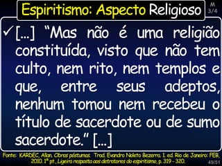 49/51
[...] “Mas não é uma religião
constituída, visto que não tem
culto, nem rito, nem templos e
que, entre seus adeptos,
nenhum tomou nem recebeu o
título de sacerdote ou de sumo
sacerdote.” [...]
Fonte: KARDEC, Allan. Obras póstumas. Trad. Evandro Noleto Bezerra. 1. ed. Rio de Janeiro: FEB,
2010.1ªpt.,Ligeiraresposta aosdetratores doespiritismo, p.319-320.
Espiritismo: Aspecto Religioso
M
3/4
 