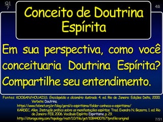 7/51
Conceito de Doutrina
Espírita
Q1
7
Fontes: KOOGAN/HOUAISS. Enciclopédia e dicionário ilustrado. 4. ed. Rio de Janeiro: Edições Delta, 2000.
Verbete:Doutrina.
https://www.febnet.org.br/blog/geral/o-espiritismo/folder-conheca-o-espiritismo/
KARDEC, Allan. Instrução prática sobre as manifestações espíritas. Trad. Evandro N. Bezerra. 1. ed. Rio
deJaneiro:FEB,2006.VocábuloEspírita:Espiritismo,p.29.
http://storage.ning.com/topology/rest/1.0/file/get/1084400767?profile=original
4R
Em sua perspectiva, como você
conceituaria Doutrina Espírita?
Compartilhe seu entendimento.
 