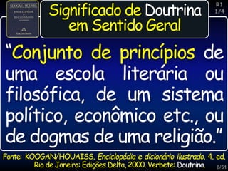 8/51
Inspiração
Significado de Doutrina
em Sentido Geral
Fonte: KOOGAN/HOUAISS. Enciclopédia e dicionário ilustrado. 4. ed.
Rio de Janeiro: Edições Delta, 2000. Verbete: Doutrina.
“Conjunto de princípios de
uma escola literária ou
filosófica, de um sistema
político, econômico etc., ou
de dogmas de uma religião.”
R1
1/4
 