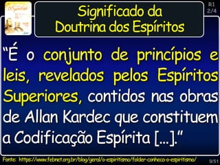 9/51
Inspiração
Significado da
Doutrina dos Espíritos
Fonte: https://www.febnet.org.br/blog/geral/o-espiritismo/folder-conheca-o-espiritismo/
R1
2/4
“É o conjunto de princípios e
leis, revelados pelos Espíritos
Superiores, contidos nas obras
de Allan Kardec que constituem
a Codificação Espírita [...].”
 