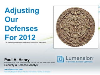 Adjusting
Our
Defenses
For 2012
The following presentation reflects the opinions of the author




Paul A. Henry
MCP+I, MCSE, CCSA, CCSE, CISSP-ISSAP, CISM, CISA, CIFI, CCE, ACE, GCFA, VCP4/5, vExpert

Security & Forensic Analyst
 