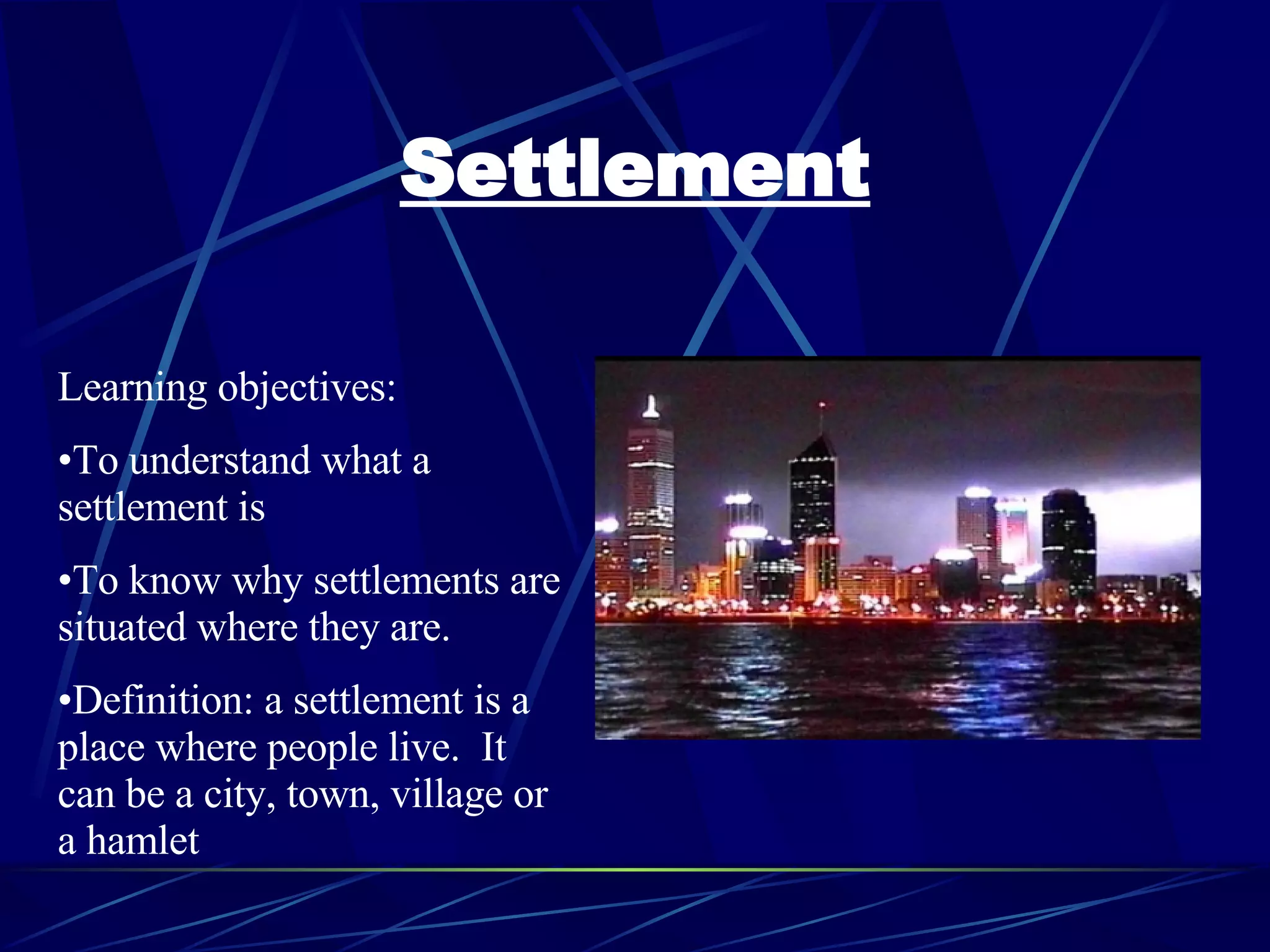 Settlement Learning objectives: To understand what a settlement is To know why settlements are situated where they are. Definition: a settlement is a place where people live. It can be a city, town, village or a hamlet